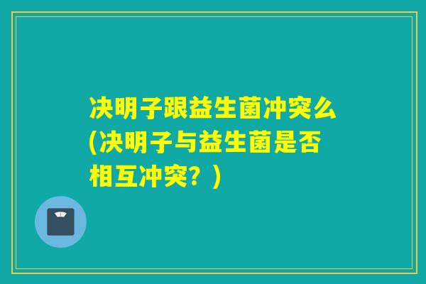 决明子跟益生菌冲突么(决明子与益生菌是否相互冲突？)