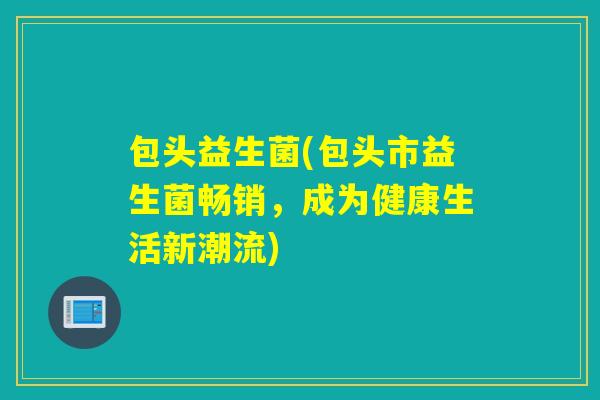 包头益生菌(包头市益生菌畅销,成为健康生活新潮流) 包头益生菌(包头市益生菌畅销,成为健康生活新潮流)