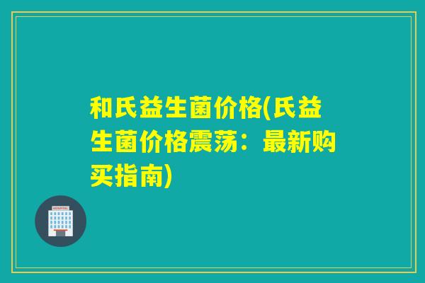 和氏益生菌价格(氏益生菌价格震荡：最新购买指南)