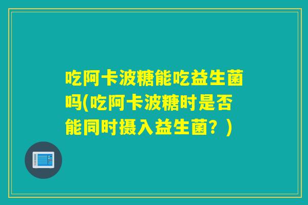 吃阿卡波糖能吃益生菌吗(吃阿卡波糖时是否能同时摄入益生菌？)