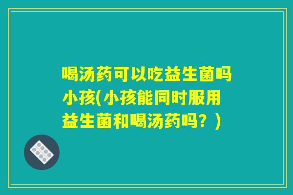 喝汤药可以吃益生菌吗小孩(小孩能同时服用益生菌和喝汤药吗？)