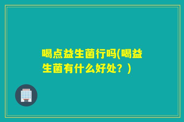 喝点益生菌行吗(喝益生菌有什么好处?) 喝点益生菌行吗(喝益生菌有什么好处?)