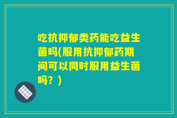 吃抗抑郁类药能吃益生菌吗(服用抗抑郁药期间可以同时服用益生菌吗？)
