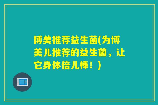 博美推荐益生菌(为博美儿推荐的益生菌,让它身体倍儿棒!) 博美推荐益生菌(为博美儿推荐的益生菌,让它身体倍儿棒!)