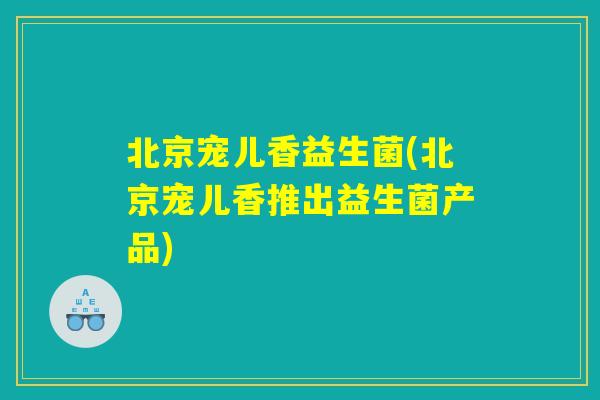 北京宠儿香益生菌(北京宠儿香推出益生菌产品)