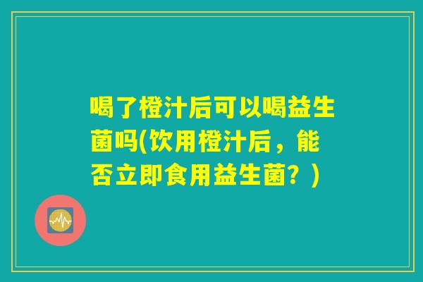喝了橙汁后可以喝益生菌吗(饮用橙汁后，能否立即食用益生菌？)