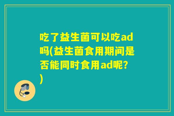 吃了益生菌可以吃ad吗(益生菌食用期间是否能同时食用ad呢?) 吃了益生菌可以吃ad吗(益生菌食用期间是否能同时食用ad呢?)