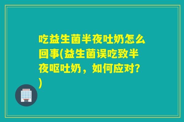 吃益生菌半夜吐奶怎么回事(益生菌误吃致半夜呕吐奶，如何应对？)