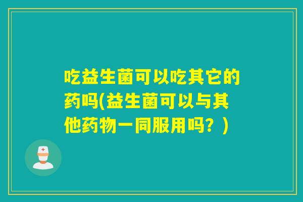 吃益生菌可以吃其它的药吗(益生菌可以与其他一同服用吗?) 吃益生菌可以吃其它的药吗(益生菌可以与其他一同服用吗?)