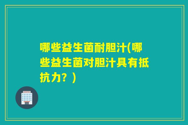 哪些益生菌耐胆汁(哪些益生菌对胆汁具有?) 哪些益生菌耐胆汁(哪些益生菌对胆汁具有?)