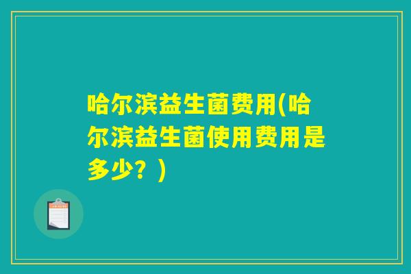 哈尔滨益生菌费用(哈尔滨益生菌使用费用是多少？)