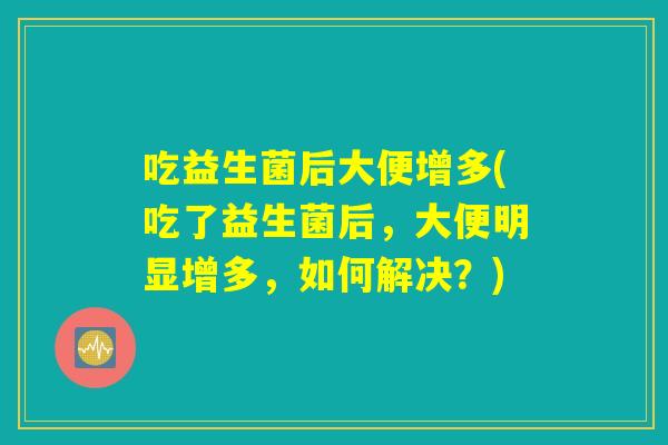 吃益生菌后大便增多(吃了益生菌后,大便明显增多,如何解决?) 吃益生菌后大便增多(吃了益生菌后,大便明显增多,如何解决?)