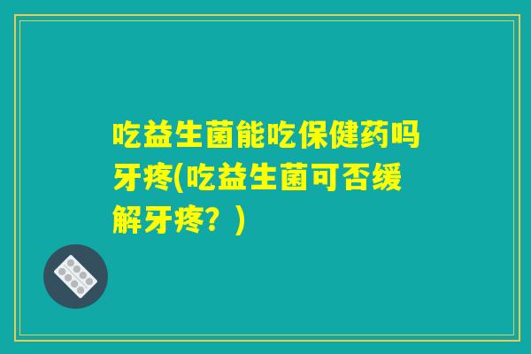 吃益生菌能吃保健药吗牙疼(吃益生菌可否缓解牙疼？)