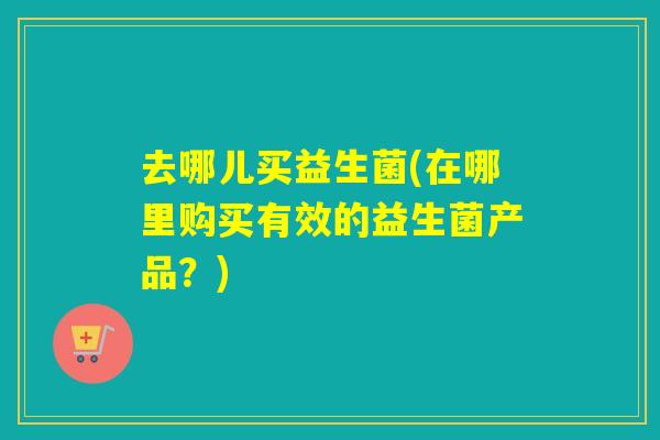 去哪儿买益生菌(在哪里购买有效的益生菌产品？)