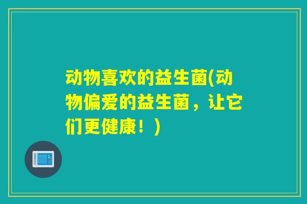 动物喜欢的益生菌(动物偏爱的益生菌，让它们更健康！)