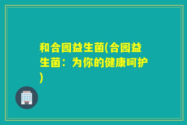 和合园益生菌(合园益生菌：为你的健康呵护)