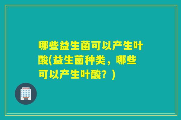哪些益生菌可以产生叶酸(益生菌种类，哪些可以产生叶酸？)