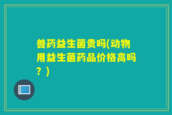 兽药益生菌贵吗(动物用益生菌药品价格高吗？)