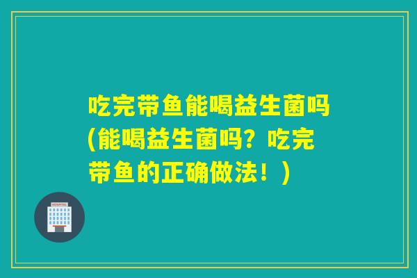 吃完带鱼能喝益生菌吗(能喝益生菌吗？吃完带鱼的正确做法！)