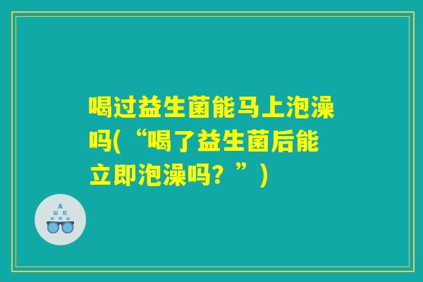 喝过益生菌能马上泡澡吗(“喝了益生菌后能立即泡澡吗？”)