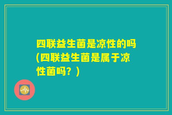 四联益生菌是凉性的吗(四联益生菌是属于凉性菌吗？)