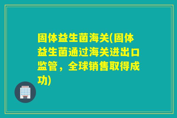 固体益生菌海关(固体益生菌通过海关进出口监管，全球销售取得成功)