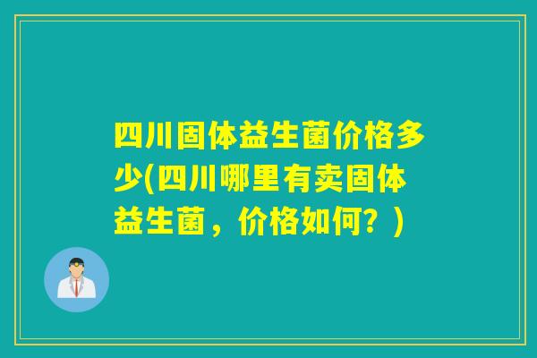 四川固体益生菌价格多少(四川哪里有卖固体益生菌，价格如何？)