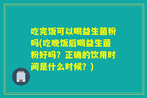 吃完饭可以喝益生菌粉吗(吃晚饭后喝益生菌粉好吗？正确的饮用时间是什么时候？)