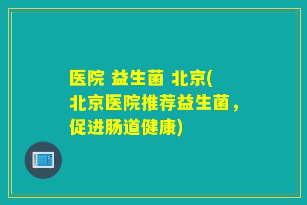 医院 益生菌 北京(北京医院推荐益生菌，促进肠道健康)