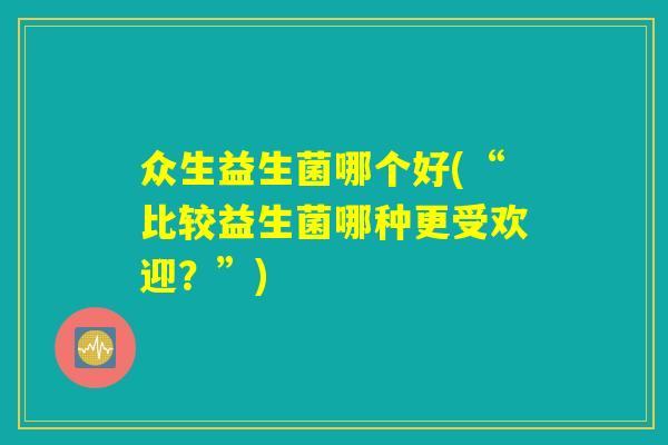 众生益生菌哪个好(“比较益生菌哪种更受欢迎？”)
