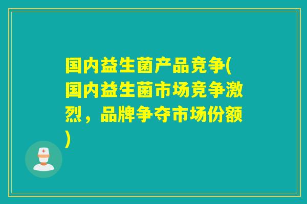 国内益生菌产品竞争(国内益生菌市场竞争激烈，品牌争夺市场份额)