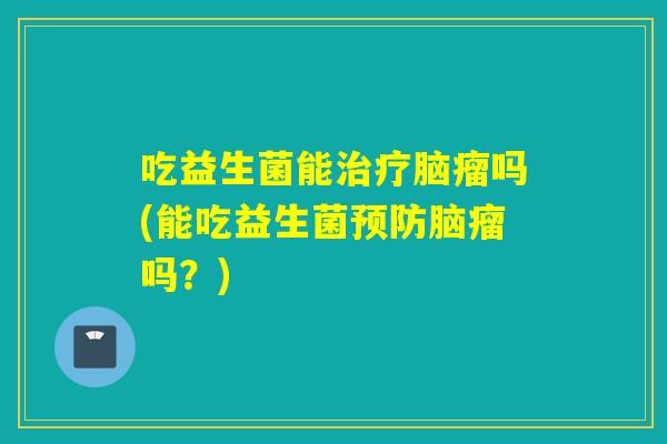 吃益生菌能治疗脑瘤吗(能吃益生菌预防脑瘤吗？)