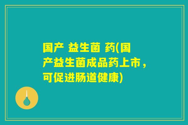 国产 益生菌 药(国产益生菌成品药上市，可促进肠道健康)