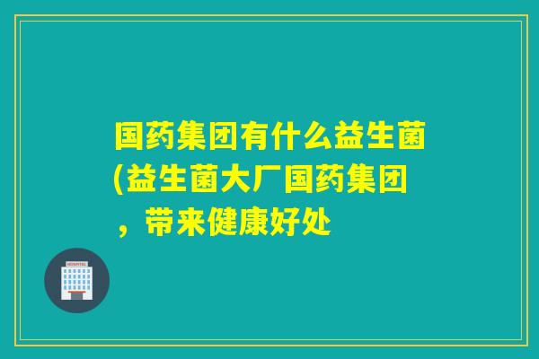 国药集团有什么益生菌(益生菌大厂国药集团，带来健康好处