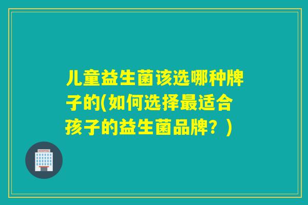 儿童益生菌该选哪种牌子的(如何选择适合孩子的益生菌品牌?) 儿童益生菌该选哪种牌子的(如何选择适合孩子的益生菌品牌?)