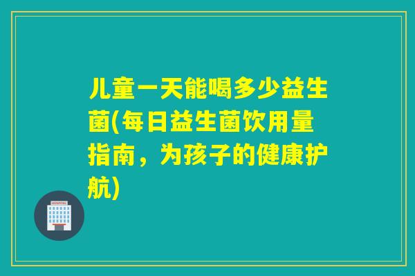 儿童一天能喝多少益生菌(每日益生菌饮用量指南，为孩子的健康护航)