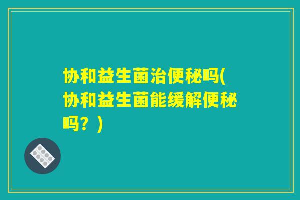 协和益生菌治便秘吗(协和益生菌能缓解便秘吗？)