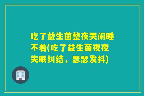 吃了益生菌整夜哭闹睡不着(吃了益生菌夜夜纠结,瑟瑟发抖) 吃了益生菌整夜哭闹睡不着(吃了益生菌夜夜纠结,瑟瑟发抖)