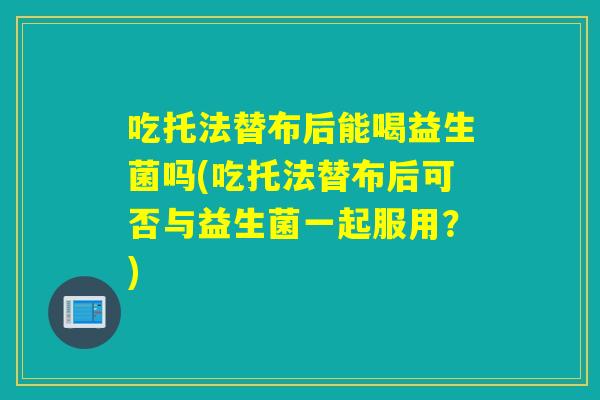 吃托法替布后能喝益生菌吗(吃托法替布后可否与益生菌一起服用？)