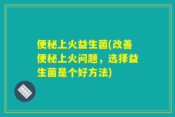 便秘上火益生菌(改善便秘上火问题，选择益生菌是个好方法)