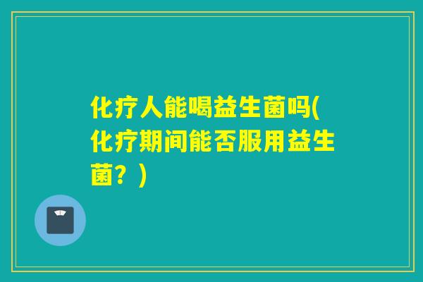 化疗人能喝益生菌吗(化疗期间能否服用益生菌？)