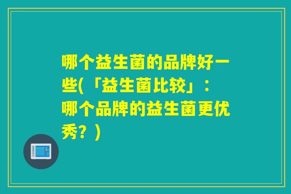 哪个益生菌的品牌好一些(「益生菌比较」:哪个品牌的益生菌更优秀?) 哪个益生菌的品牌好一些(「益生菌比较」:哪个品牌的益生菌更优秀?)