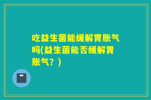 吃益生菌能缓解胃胀气吗(益生菌能否缓解胃胀气？)