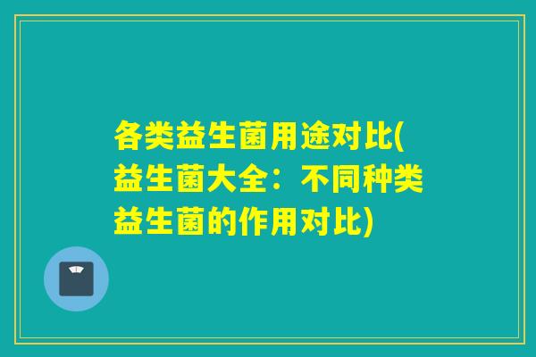 各类益生菌用途对比(益生菌大全:不同种类益生菌的作用对比) 各类益生菌用途对比(益生菌大全:不同种类益生菌的作用对比)