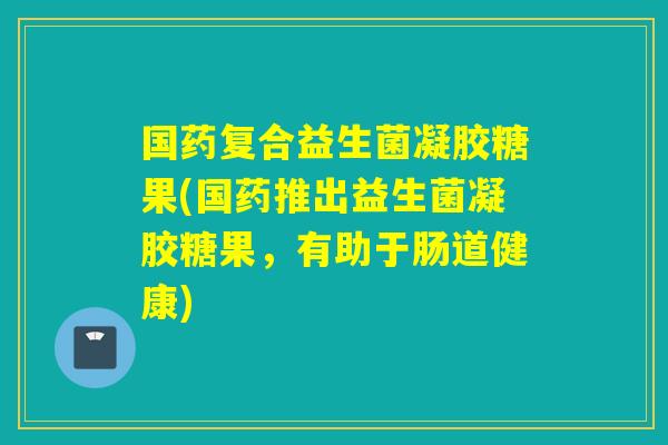 国药复合益生菌凝胶糖果(国药推出益生菌凝胶糖果,有助于肠道健康) 国药复合益生菌凝胶糖果(国药推出益生菌凝胶糖果,有助于肠道健康)