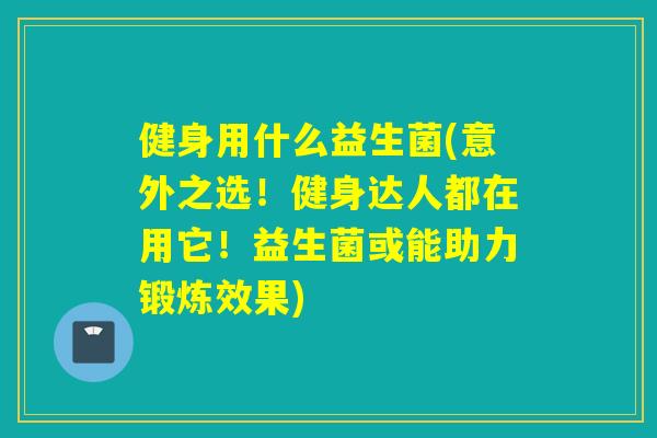 健身用什么益生菌(意外之选！健身达人都在用它！益生菌或能助力锻炼效果)