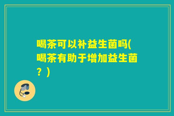 喝茶可以补益生菌吗(喝茶有助于增加益生菌？)
