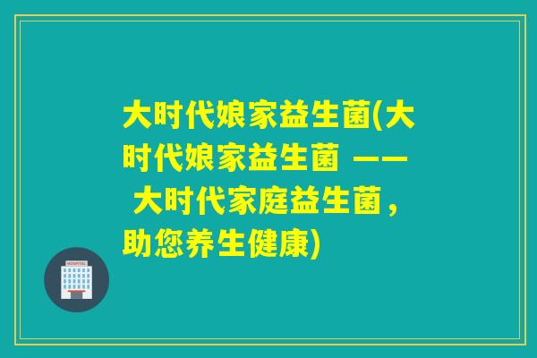 大时代娘家益生菌(大时代娘家益生菌 —— 大时代家庭益生菌，助您养生健康)