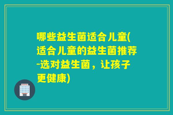 哪些益生菌适合儿童(适合儿童的益生菌推荐-选对益生菌，让孩子更健康)