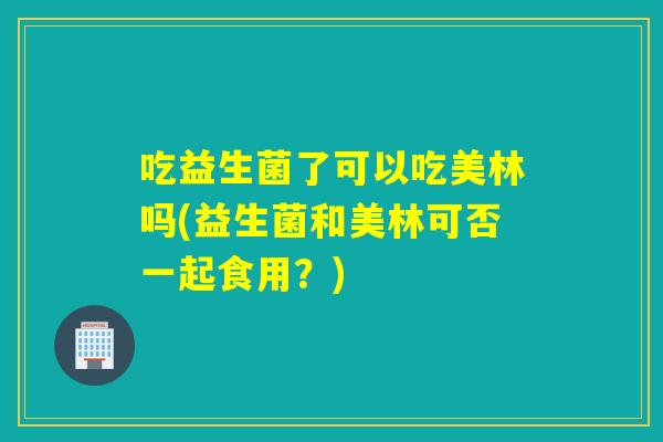 吃益生菌了可以吃美林吗(益生菌和美林可否一起食用?) 吃益生菌了可以吃美林吗(益生菌和美林可否一起食用?)